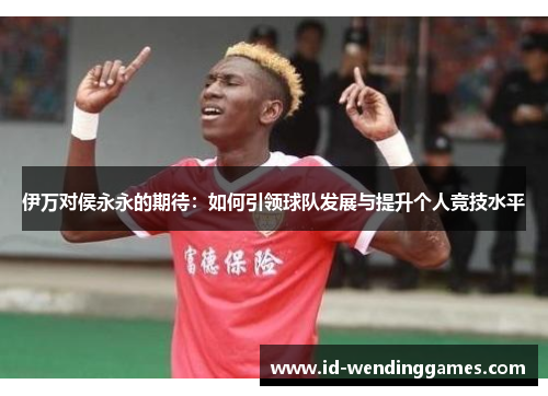 伊万对侯永永的期待：如何引领球队发展与提升个人竞技水平