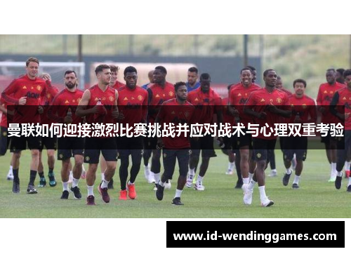 曼联如何迎接激烈比赛挑战并应对战术与心理双重考验