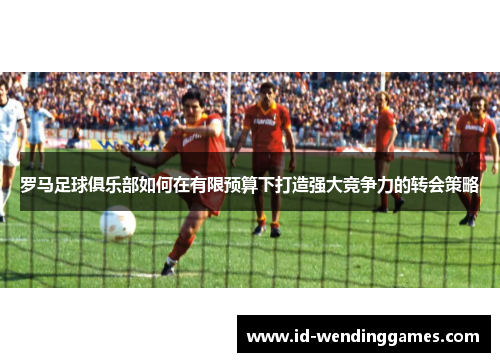 罗马足球俱乐部如何在有限预算下打造强大竞争力的转会策略