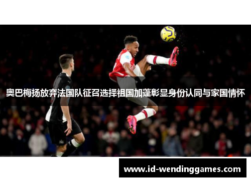 奥巴梅扬放弃法国队征召选择祖国加蓬彰显身份认同与家国情怀