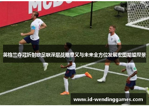英格兰夺冠折射欧足联深层战略意义与未来全方位发展宏图期望愿景 英格兰夺冠折射欧足联深层战略意义与未来全方位发展宏图期望愿景