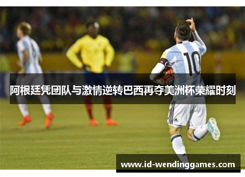 阿根廷凭团队与激情逆转巴西再夺美洲杯荣耀时刻