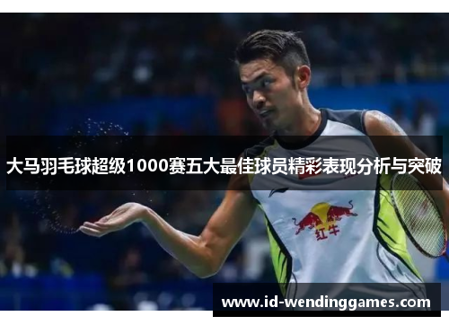 大马羽毛球超级1000赛五大最佳球员精彩表现分析与突破