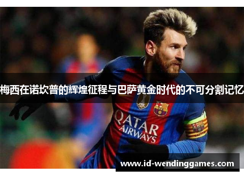 梅西在诺坎普的辉煌征程与巴萨黄金时代的不可分割记忆