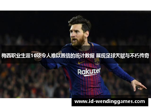 梅西职业生涯10项令人难以置信的统计数据 展现足球天赋与不朽传奇
