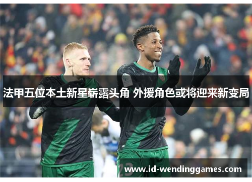 法甲五位本土新星崭露头角 外援角色或将迎来新变局