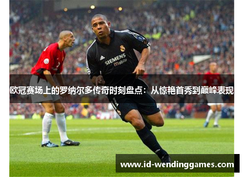 欧冠赛场上的罗纳尔多传奇时刻盘点：从惊艳首秀到巅峰表现