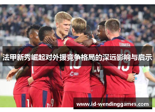 法甲新秀崛起对外援竞争格局的深远影响与启示